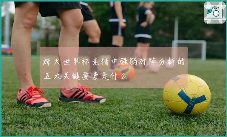 烽火世界杯竞猜中强弱对阵分析的五大关键要素是什么
