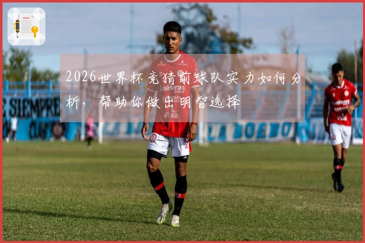 2026世界杯竞猜前球队实力如何分析,帮助你做出明智选择