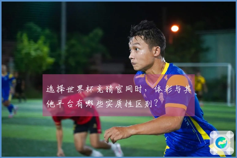 选择世界杯竞猜官网时，体彩与其他平台有哪些实质性区别？