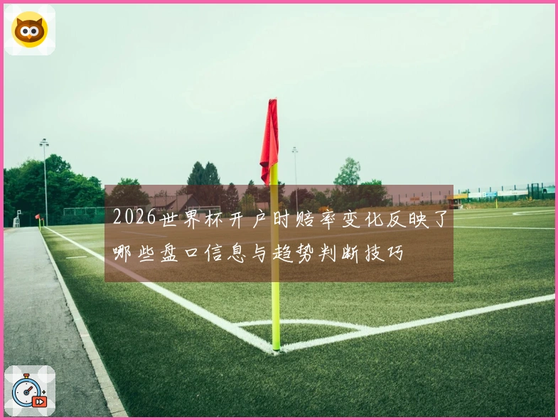 2026世界杯开户时赔率变化反映了哪些盘口信息与趋势判断技巧